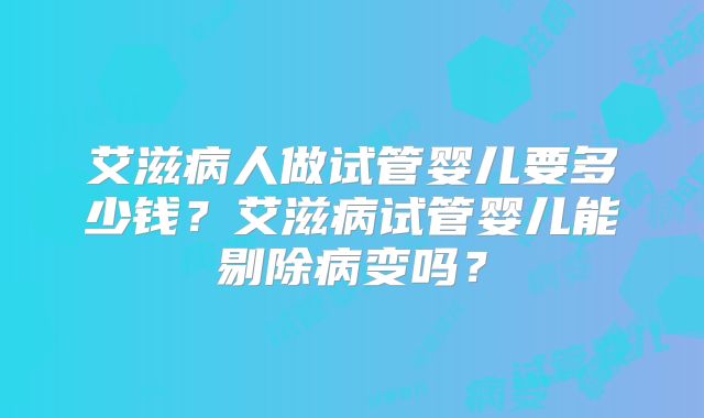 艾滋病人做试管婴儿要多少钱？艾滋病试管婴儿能剔除病变吗？