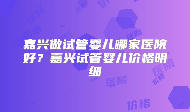 嘉兴做试管婴儿哪家医院好？嘉兴试管婴儿价格明细