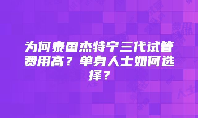 为何泰国杰特宁三代试管费用高？单身人士如何选择？