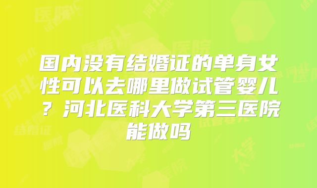 国内没有结婚证的单身女性可以去哪里做试管婴儿？河北医科大学第三医院能做吗