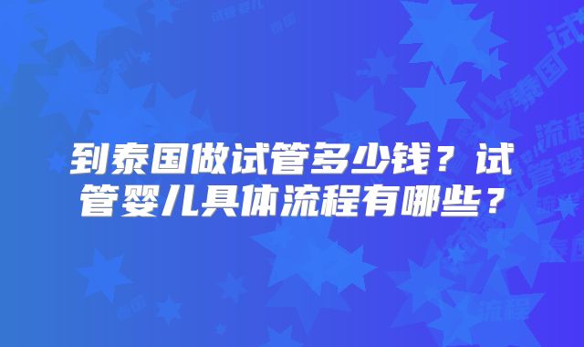 到泰国做试管多少钱？试管婴儿具体流程有哪些？