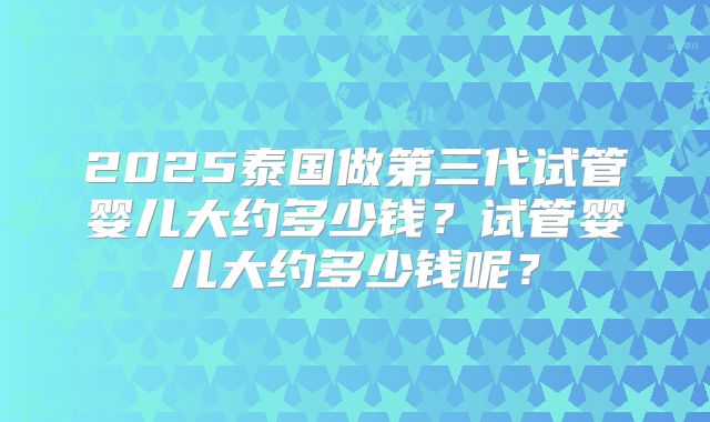 2025泰国做第三代试管婴儿大约多少钱？试管婴儿大约多少钱呢？