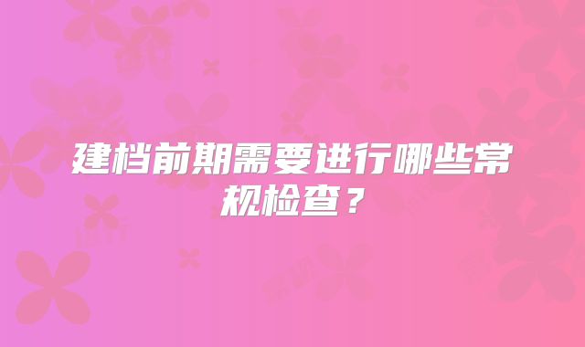 建档前期需要进行哪些常规检查？