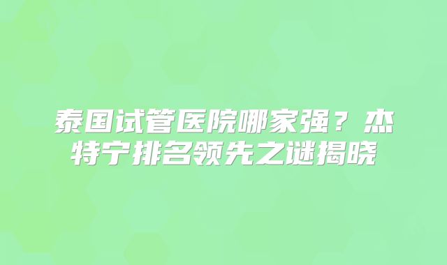 泰国试管医院哪家强？杰特宁排名领先之谜揭晓