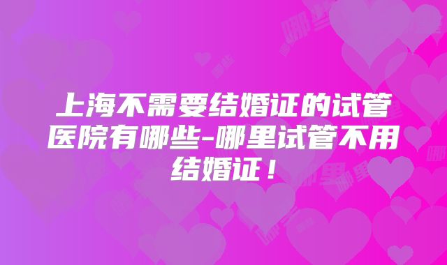 上海不需要结婚证的试管医院有哪些-哪里试管不用结婚证！