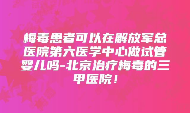 梅毒患者可以在解放军总医院第六医学中心做试管婴儿吗-北京治疗梅毒的三甲医院！