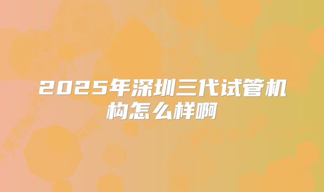 2025年深圳三代试管机构怎么样啊