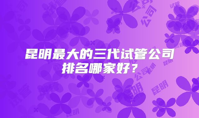 昆明最大的三代试管公司排名哪家好？