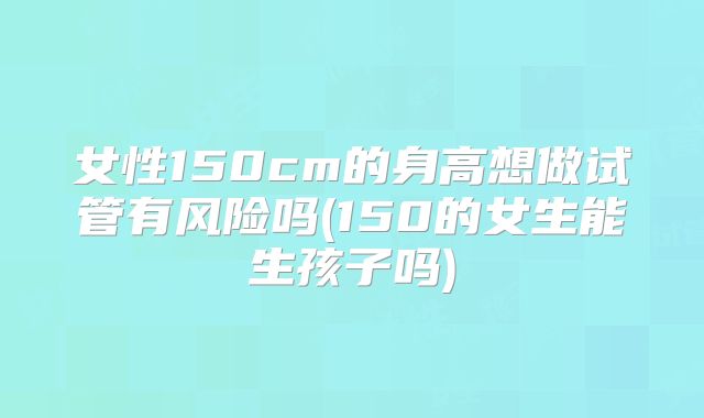 女性150cm的身高想做试管有风险吗(150的女生能生孩子吗)