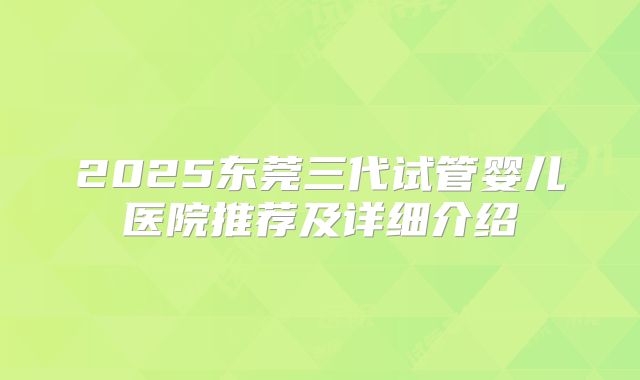 2025东莞三代试管婴儿医院推荐及详细介绍