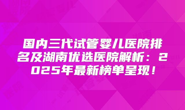 国内三代试管婴儿医院排名及湖南优选医院解析：2025年最新榜单呈现！