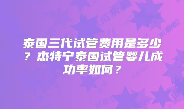 泰国三代试管费用是多少？杰特宁泰国试管婴儿成功率如何？