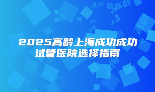 2025高龄上海成功成功试管医院选择指南