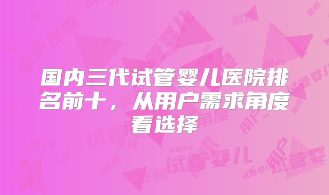 国内三代试管婴儿医院排名前十,从用户需求角度看选择
