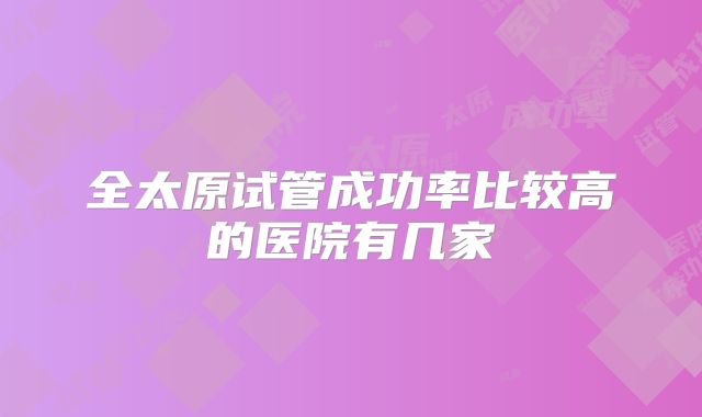 全太原试管成功率比较高的医院有几家