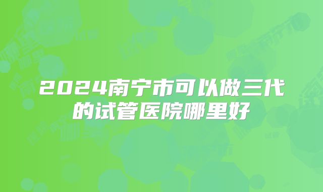2024南宁市可以做三代的试管医院哪里好