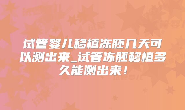 试管婴儿移植冻胚几天可以测出来_试管冻胚移植多久能测出来！