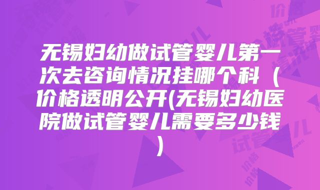 无锡妇幼做试管婴儿第一次去咨询情况挂哪个科（价格透明公开(无锡妇幼医院做试管婴儿需要多少钱)