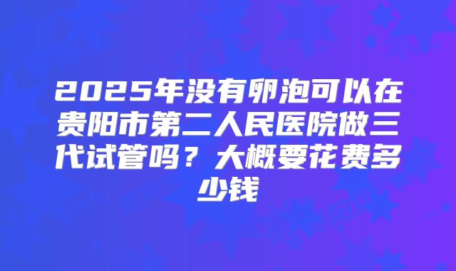 2025年没有卵泡可以在贵阳市第二人民医院做三代试管吗?大概要花费多少钱