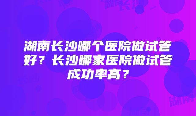 湖南长沙哪个医院做试管好？长沙哪家医院做试管成功率高？