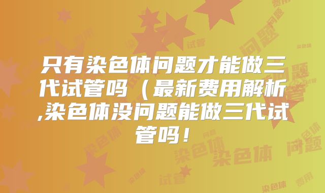 只有染色体问题才能做三代试管吗（最新费用解析,染色体没问题能做三代试管吗！