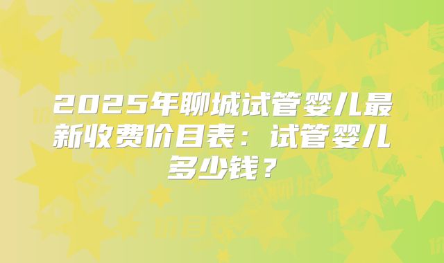 2025年聊城试管婴儿最新收费价目表：试管婴儿多少钱？