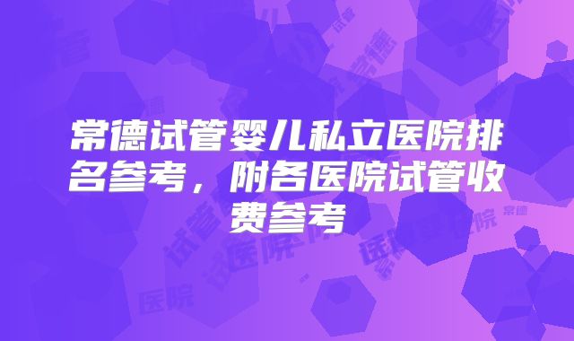 常德试管婴儿私立医院排名参考，附各医院试管收费参考
