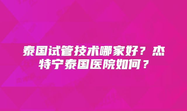 泰国试管技术哪家好?杰特宁泰国医院如何?