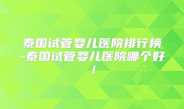 泰国试管婴儿医院排行榜-泰国试管婴儿医院哪个好！