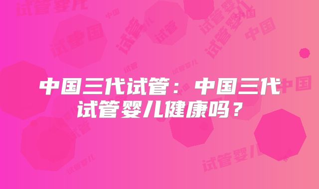 中国三代试管:中国三代试管婴儿健康吗?