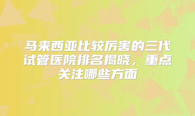 马来西亚比较厉害的三代试管医院排名揭晓，重点关注哪些方面