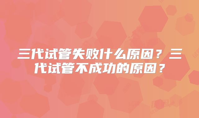 三代试管失败什么原因？三代试管不成功的原因？
