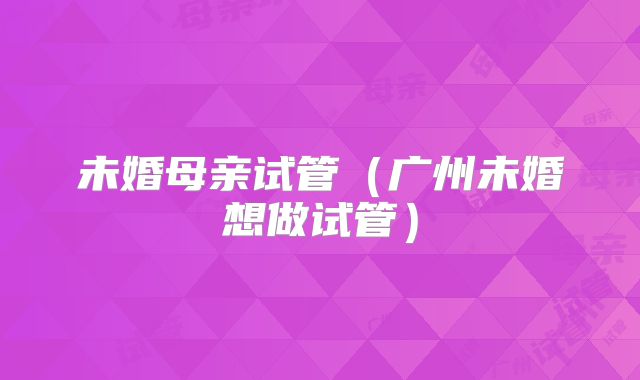 未婚母亲试管（广州未婚想做试管）