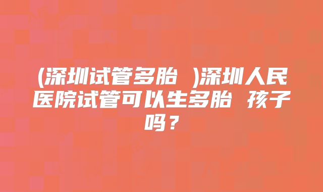 (深圳试管多胎 )深圳人民医院试管可以生多胎 孩子吗？