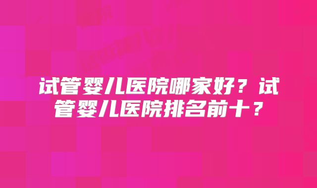 试管婴儿医院哪家好？试管婴儿医院排名前十？