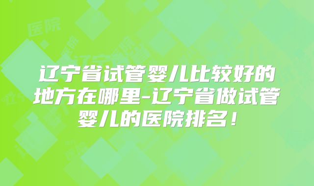 辽宁省试管婴儿比较好的地方在哪里-辽宁省做试管婴儿的医院排名！