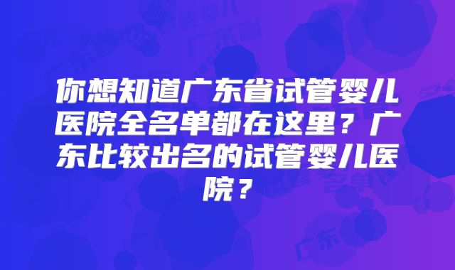 你想知道广东省试管婴儿医院全名单都在这里?广东比较出名的试管婴儿医院?