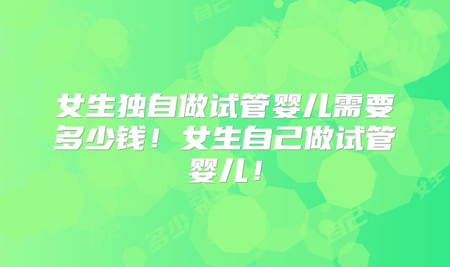 女生独自做试管婴儿需要多少钱！女生自己做试管婴儿！