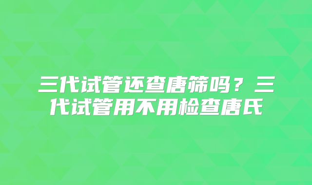 三代试管还查唐筛吗？三代试管用不用检查唐氏