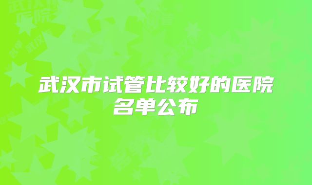 武汉市试管比较好的医院名单公布