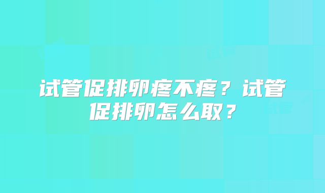 试管促排卵疼不疼？试管促排卵怎么取？