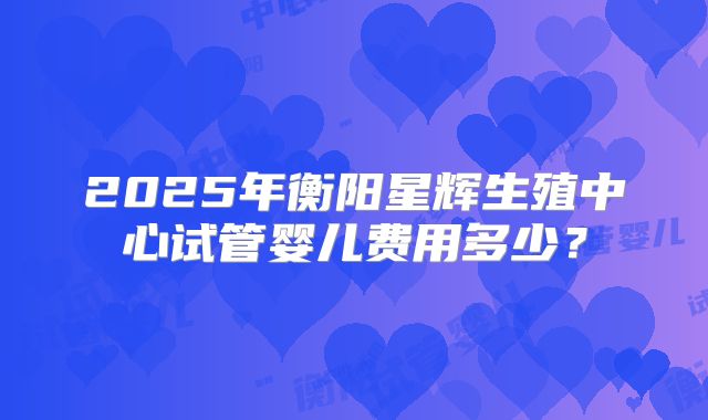 2025年衡阳星辉生殖中心试管婴儿费用多少？