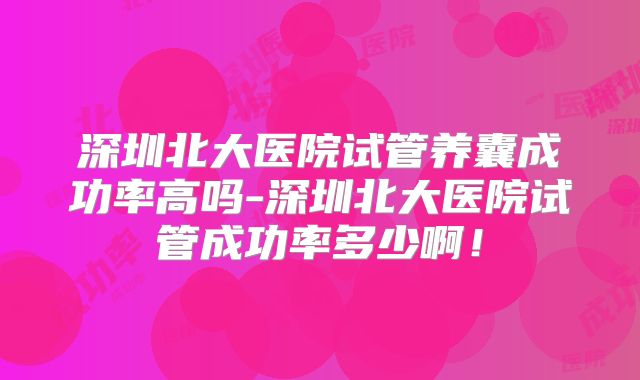 深圳北大医院试管养囊成功率高吗-深圳北大医院试管成功率多少啊！