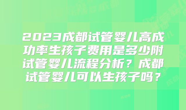 2023成都试管婴儿高成功率生孩子费用是多少附试管婴儿流程分析？成都试管婴儿可以生孩子吗？
