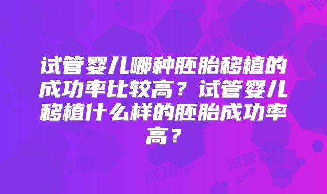 试管婴儿哪种胚胎移植的成功率比较高？试管婴儿移植什么样的胚胎成功率高？