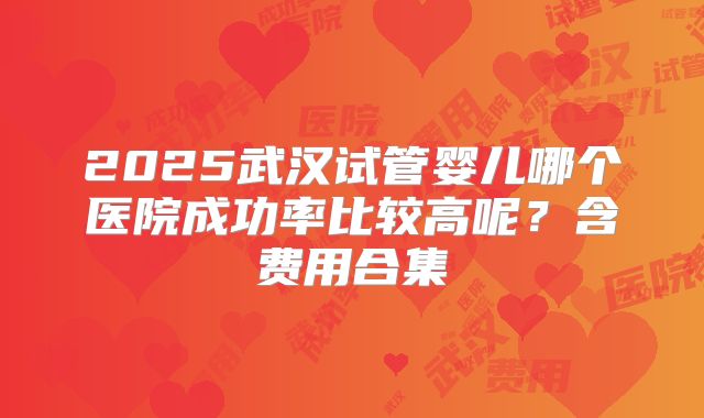 2025武汉试管婴儿哪个医院成功率比较高呢？含费用合集
