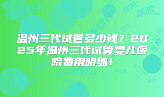 温州三代试管多少钱?2025年温州三代试管婴儿医院费用明细!
