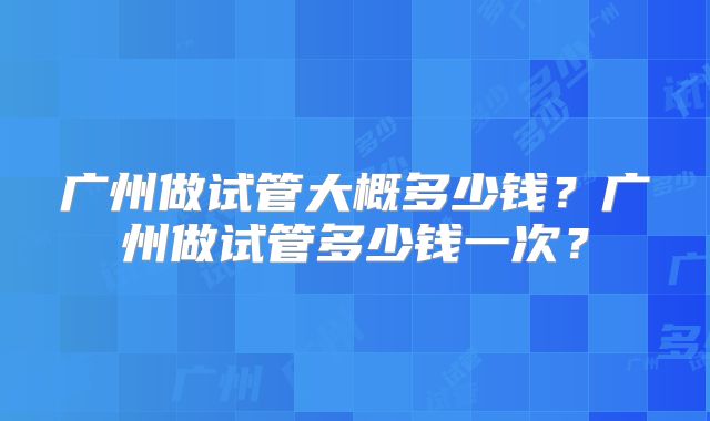 广州做试管大概多少钱?广州做试管多少钱一次?