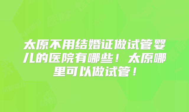 太原不用结婚证做试管婴儿的医院有哪些！太原哪里可以做试管！