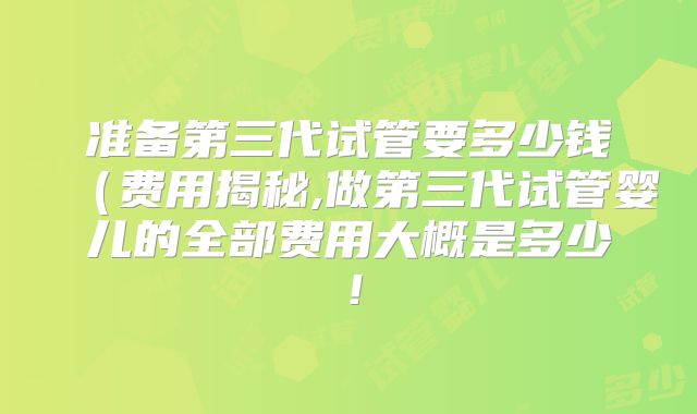 准备第三代试管要多少钱(费用揭秘,做第三代试管婴儿的全部费用大概是多少!